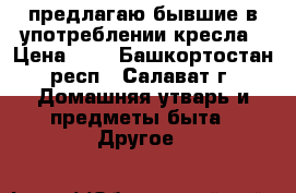 предлагаю бывшие в употреблении кресла › Цена ­ 1 - Башкортостан респ., Салават г. Домашняя утварь и предметы быта » Другое   